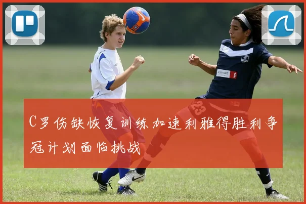 C罗伤缺恢复训练加速利雅得胜利争冠计划面临挑战