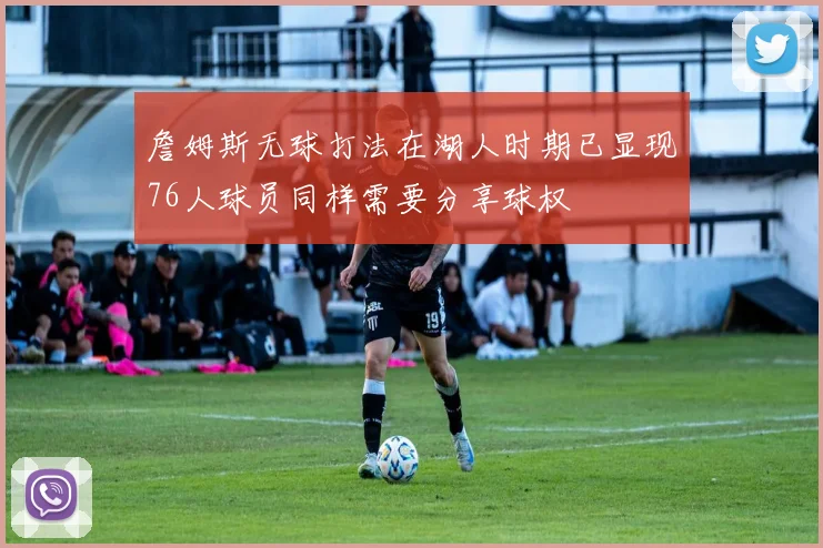 詹姆斯无球打法在湖人时期已显现76人球员同样需要分享球权