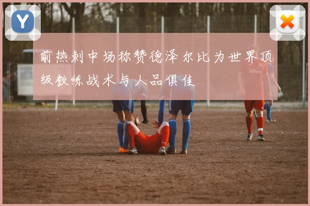 前热刺中场称赞德泽尔比为世界顶级教练战术与人品俱佳
