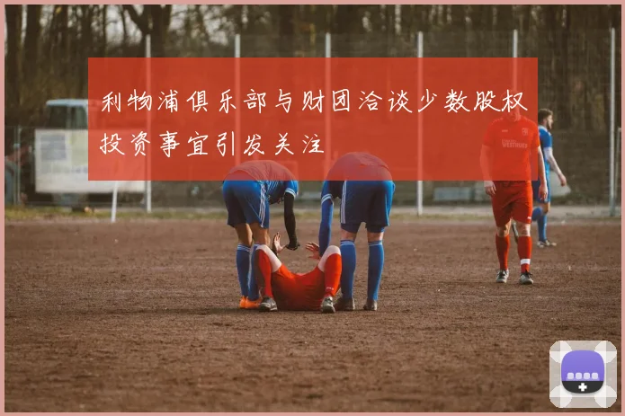 利物浦俱乐部与财团洽谈少数股权投资事宜引发关注
