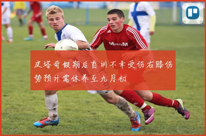 皮塔奇假期后首训不幸受伤右膝伤势预计需休养至九月初