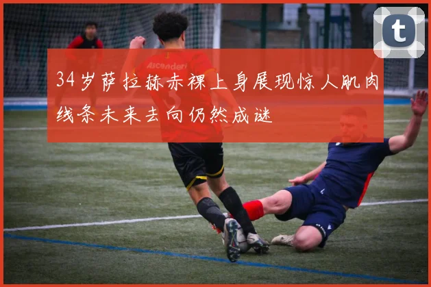 34岁萨拉赫赤裸上身展现惊人肌肉线条未来去向仍然成谜