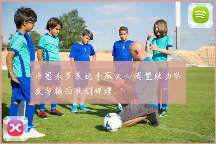 卡塞米罗表达夺冠决心渴望助力队友与梅西共创辉煌