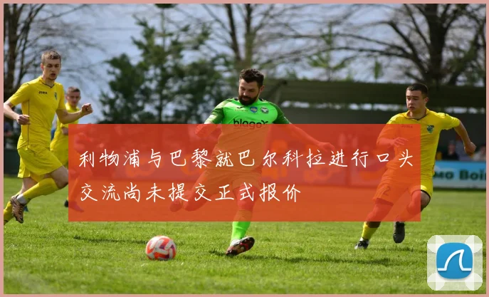 利物浦与巴黎就巴尔科拉进行口头交流尚未提交正式报价