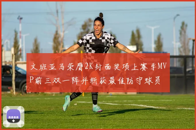 文班亚马荣膺2K封面奖项上赛季MVP前三双一阵并斩获最佳防守球员