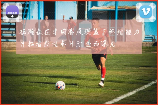 杨瀚森在季前赛展现篮下终结能力开拓者新培养计划全面曝光